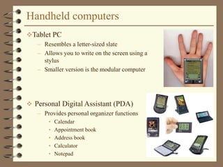 Handheld computers
 Personal Digital Assistant (PDA)
– Provides personal organizer functions
• Calendar
• Appointment book
• Address book
• Calculator
• Notepad
Tablet PC
– Resembles a letter-sized slate
– Allows you to write on the screen using a
stylus
– Smaller version is the modular computer
 