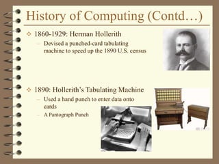 History of Computing (Contd…)
 1860-1929: Herman Hollerith
– Devised a punched-card tabulating
machine to speed up the 1890 U.S. census
 1890: Hollerith’s Tabulating Machine
– Used a hand punch to enter data onto
cards
– A Pantograph Punch
 