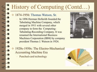 History of Computing (Contd…)
 1874-1956: Thomas Watson, Sr.
– In 1896 Herman Hollerith founded the
Tabulating Machine Company, which
merged in 1911 with several other
company to form the Computing-
Tabulating-Recording Company. It was
renamed the International Business
Machines Corporation (IBM) by company
president Thomas J. Watson in 1924.
 1920s-1950s: The Electro-Mechanical
Accounting Machine Era
– Punched-card technology
 