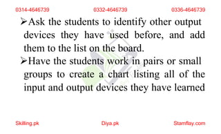 Ask the students to identify other output
devices they have used before, and add
them to the list on the board.
Have the students work in pairs or small
groups to create a chart listing all of the
input and output devices they have learned
Skilling.pk Diya.pk Stamflay.com
0314-4646739 0332-4646739 0336-4646739
 