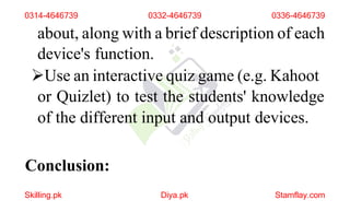 Use an interactive quiz game (e.g. Kahoot
or Quizlet) to test the students' knowledge
of the different input and output devices.
Conclusion:
Skilling.pk Diya.pk Stamflay.com
0314-4646739 0332-4646739 0336-4646739
about, along with a brief description of each
device's function.
 