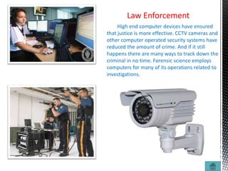 Law Enforcement
High end computer devices have ensured
that justice is more effective. CCTV cameras and
other computer operated security systems have
reduced the amount of crime. And if it still
happens there are many ways to track down the
criminal in no time. Forensic science employs
computers for many of its operations related to
investigations.
 