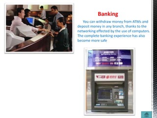 Banking
You can withdraw money from ATMs and
deposit money in any branch, thanks to the
networking effected by the use of computers.
The complete banking experience has also
become more safe
 