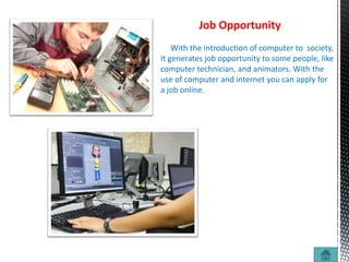 Job Opportunity
With the introduction of computer to society,
It generates job opportunity to some people, like
computer technician, and animators. With the
use of computer and internet you can apply for
a job online.
 