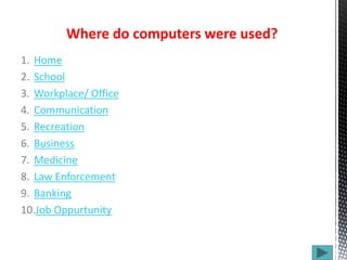 1. Home
2. School
3. Workplace/ Office
4. Communication
5. Recreation
6. Business
7. Medicine
8. Law Enforcement
9. Banking
10.Job Oppurtunity
Where do computers were used?
 