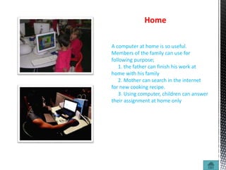 Home
A computer at home is so useful.
Members of the family can use for
following purpose;
1. the father can finish his work at
home with his family
2. Mother can search in the internet
for new cooking recipe.
3. Using computer, children can answer
their assignment at home only
 