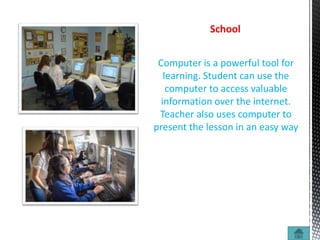 Computer is a powerful tool for
learning. Student can use the
computer to access valuable
information over the internet.
Teacher also uses computer to
present the lesson in an easy way
School
 