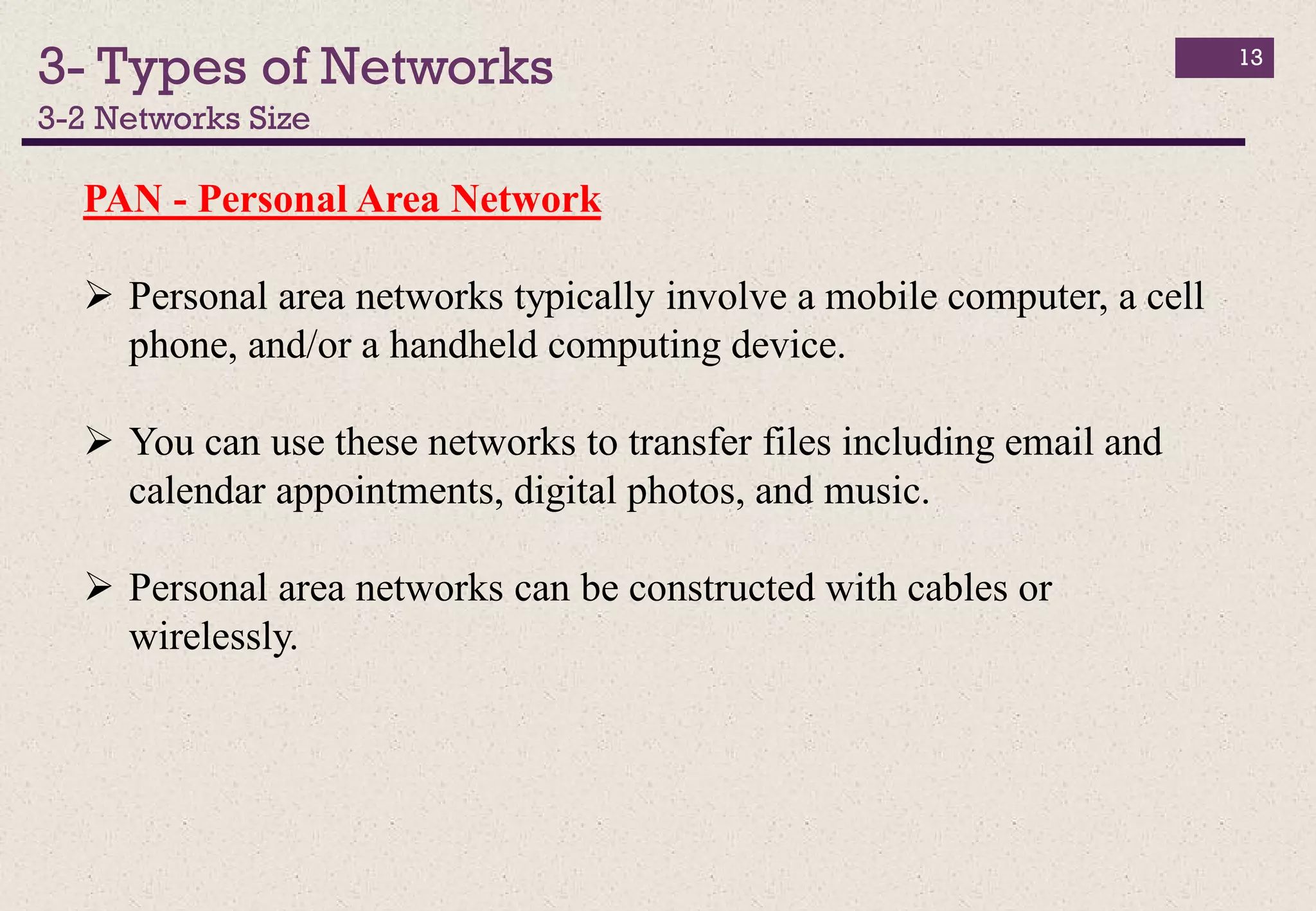 3- Types of Networks
3-2 Networks Size
13
PAN - Personal Area Network
 Personal area networks typically involve a mobile computer, a cell
phone, and/or a handheld computing device.
 You can use these networks to transfer files including email and
calendar appointments, digital photos, and music.
 Personal area networks can be constructed with cables or
wirelessly.
 