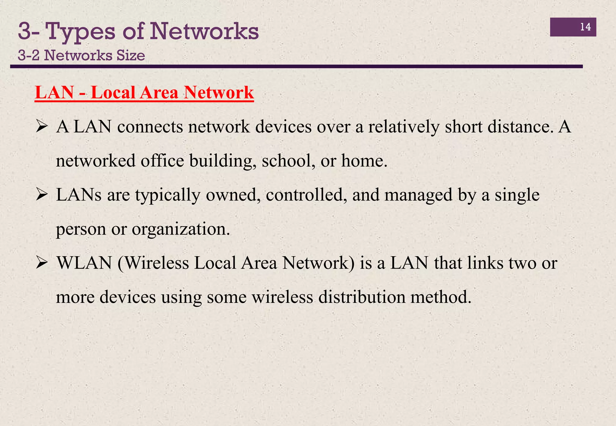 3- Types of Networks
3-2 Networks Size
14
LAN - Local Area Network
 A LAN connects network devices over a relatively short distance. A
networked office building, school, or home.
 LANs are typically owned, controlled, and managed by a single
person or organization.
 WLAN (Wireless Local Area Network) is a LAN that links two or
more devices using some wireless distribution method.
 