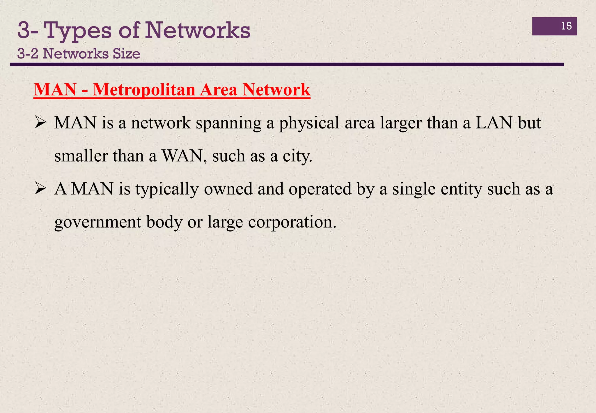 3- Types of Networks
3-2 Networks Size
15
MAN - Metropolitan Area Network
 MAN is a network spanning a physical area larger than a LAN but
smaller than a WAN, such as a city.
 A MAN is typically owned and operated by a single entity such as a
government body or large corporation.
 