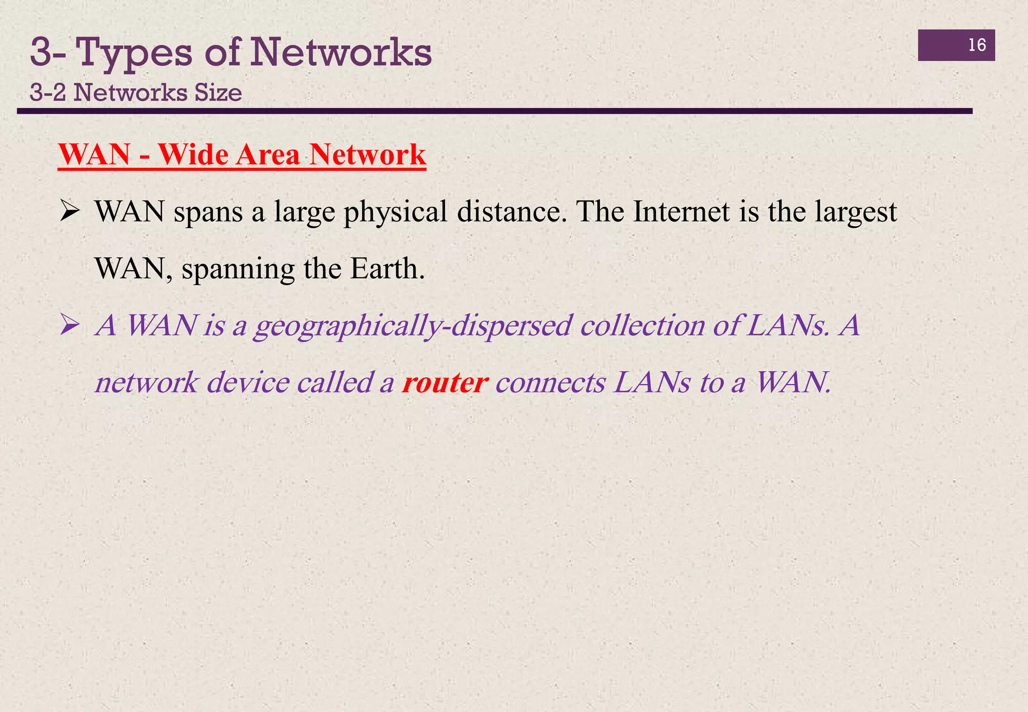 3- Types of Networks
3-2 Networks Size
16
WAN - Wide Area Network
 WAN spans a large physical distance. The Internet is the largest
WAN, spanning the Earth.
 A WAN is a geographically-dispersed collection of LANs. A
network device called a router connects LANs to a WAN.
 