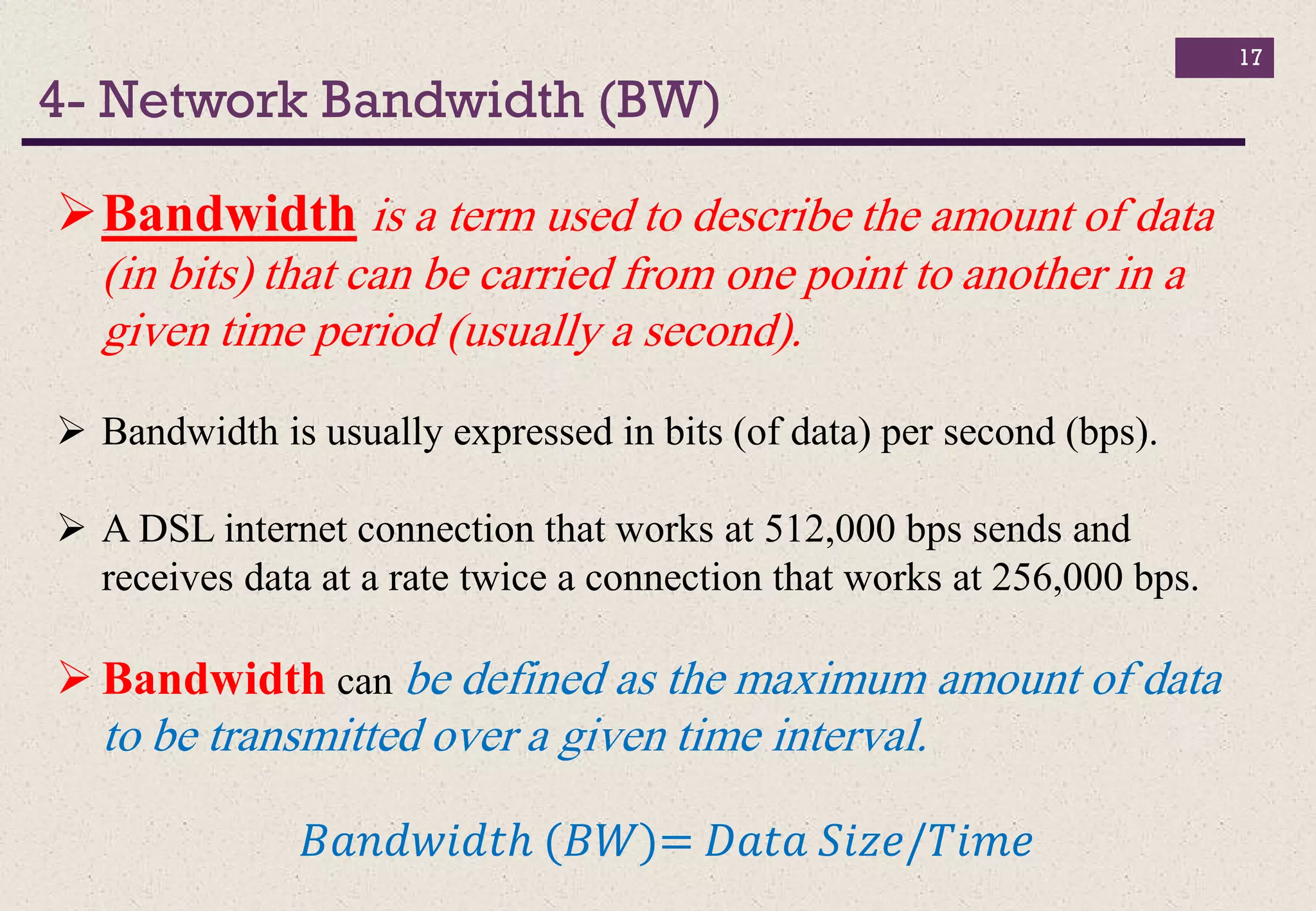 4- Network Bandwidth (BW)
17
Bandwidth is a term used to describe the amount of data
(in bits) that can be carried from one point to another in a
given time period (usually a second).
 Bandwidth is usually expressed in bits (of data) per second (bps).
 A DSL internet connection that works at 512,000 bps sends and
receives data at a rate twice a connection that works at 256,000 bps.
 Bandwidth can be defined as the maximum amount of data
to be transmitted over a given time interval.
𝐵𝑎𝑛𝑑𝑤𝑖𝑑𝑡ℎ (𝐵𝑊)= 𝐷𝑎𝑡𝑎 𝑆𝑖𝑧𝑒/𝑇𝑖𝑚𝑒
 