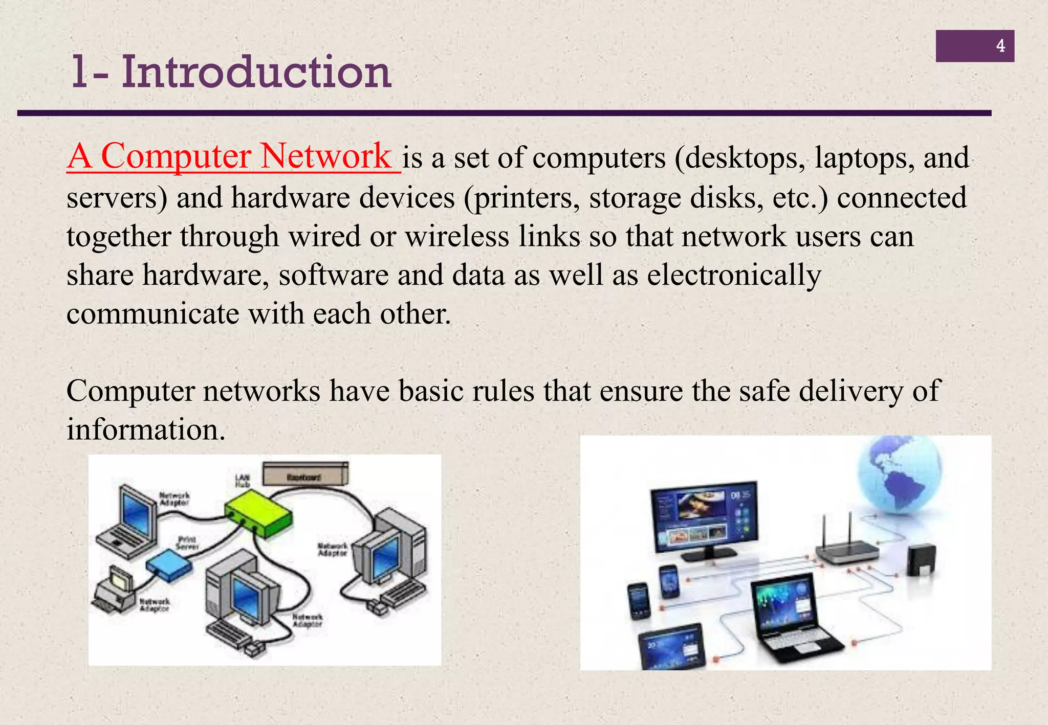 1- Introduction
4
A Computer Network is a set of computers (desktops, laptops, and
servers) and hardware devices (printers, storage disks, etc.) connected
together through wired or wireless links so that network users can
share hardware, software and data as well as electronically
communicate with each other.
Computer networks have basic rules that ensure the safe delivery of
information.
 