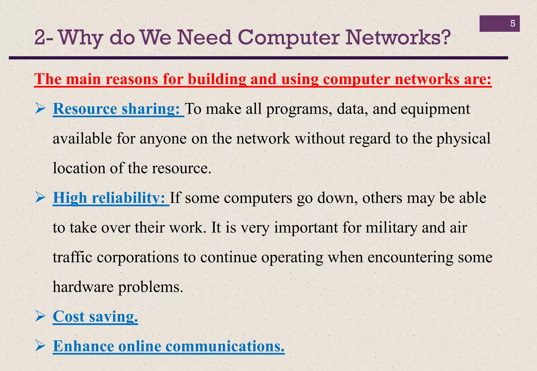 2- Why do We Need Computer Networks?
5
The main reasons for building and using computer networks are:
 Resource sharing: To make all programs, data, and equipment
available for anyone on the network without regard to the physical
location of the resource.
 High reliability: If some computers go down, others may be able
to take over their work. It is very important for military and air
traffic corporations to continue operating when encountering some
hardware problems.
 Cost saving.
 Enhance online communications.
 