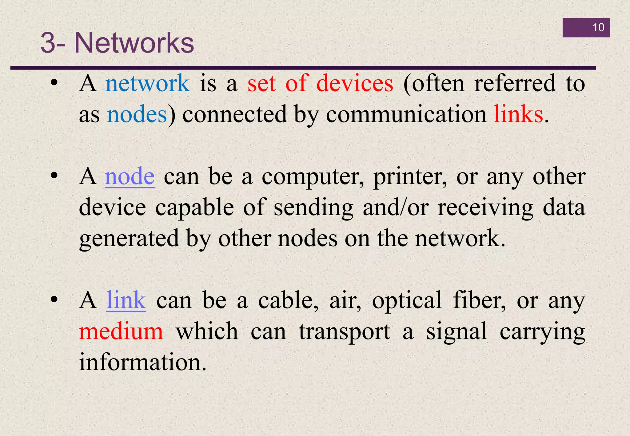 3- Networks
10
• A network is a set of devices (often referred to
as nodes) connected by communication links.
• A node can be a computer, printer, or any other
device capable of sending and/or receiving data
generated by other nodes on the network.
• A link can be a cable, air, optical fiber, or any
medium which can transport a signal carrying
information.
 
