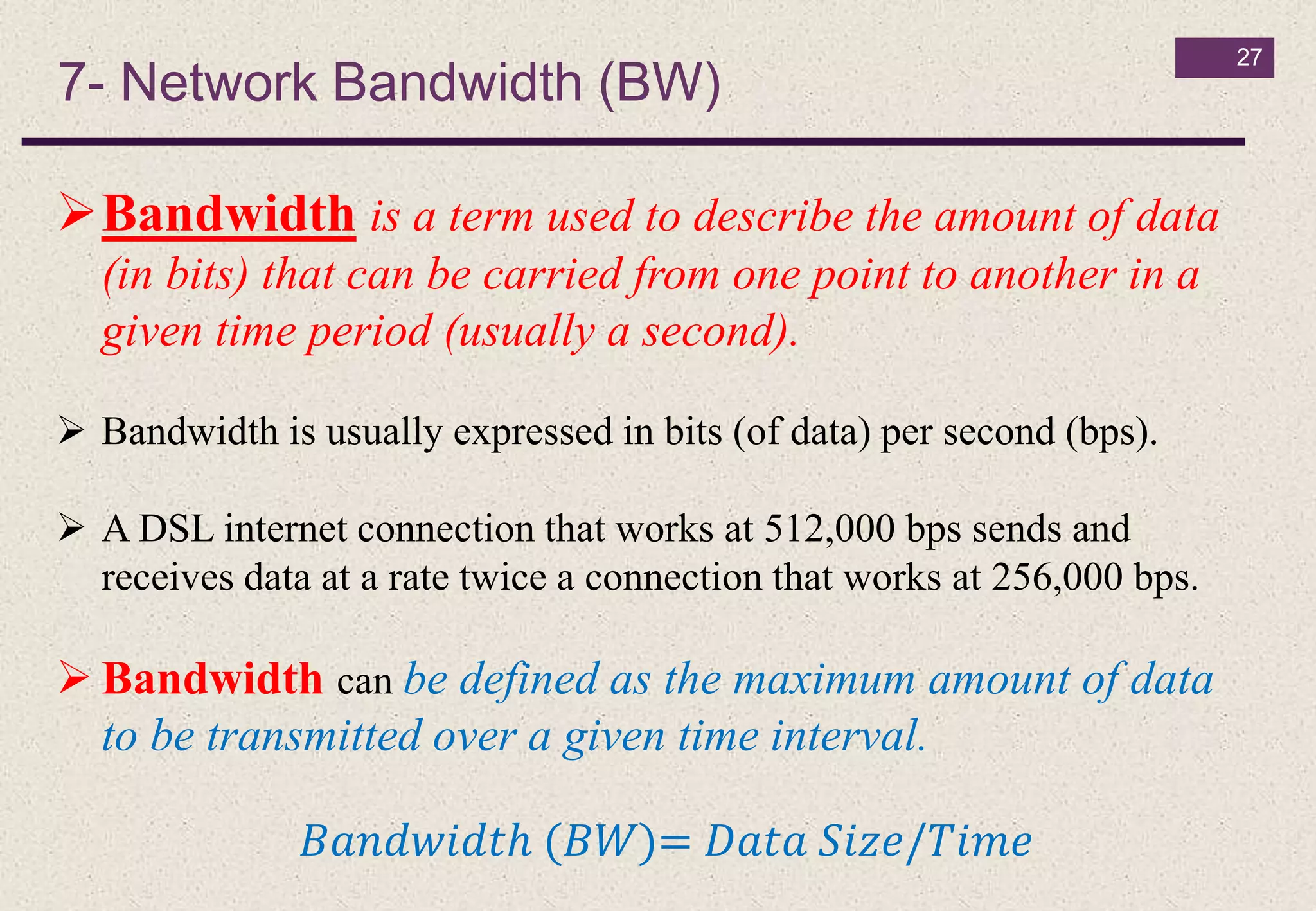 7- Network Bandwidth (BW)
27
Bandwidth is a term used to describe the amount of data
(in bits) that can be carried from one point to another in a
given time period (usually a second).
 Bandwidth is usually expressed in bits (of data) per second (bps).
 A DSL internet connection that works at 512,000 bps sends and
receives data at a rate twice a connection that works at 256,000 bps.
 Bandwidth can be defined as the maximum amount of data
to be transmitted over a given time interval.
𝐵𝑎𝑛𝑑𝑤𝑖𝑑𝑡ℎ (𝐵𝑊)= 𝐷𝑎𝑡𝑎 𝑆𝑖𝑧𝑒/𝑇𝑖𝑚𝑒
 