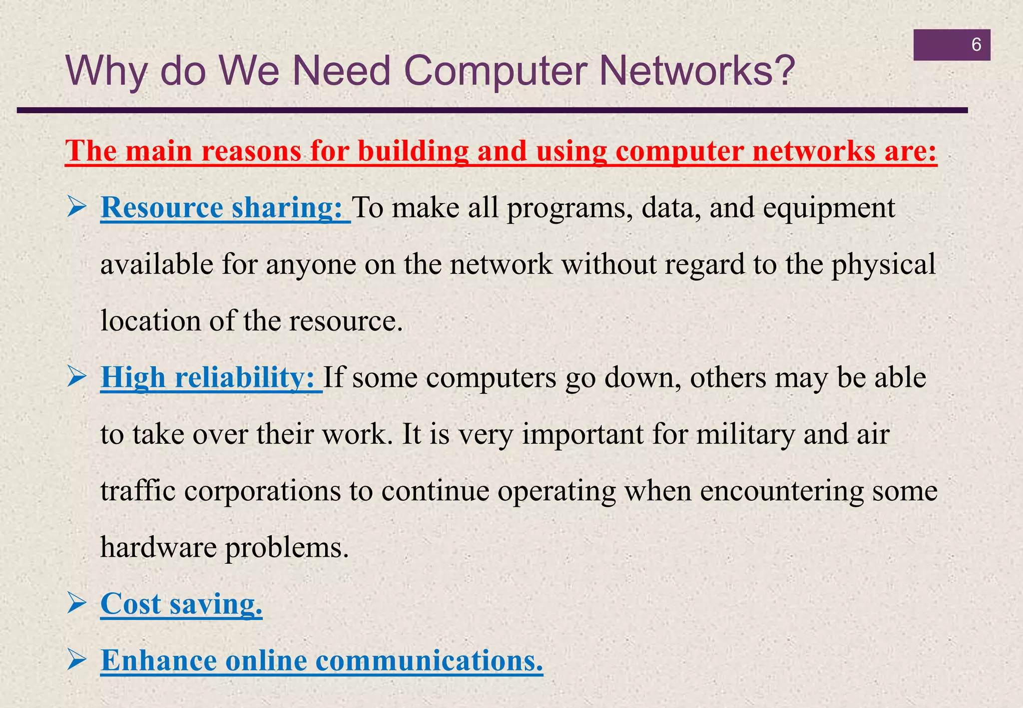 Why do We Need Computer Networks?
6
The main reasons for building and using computer networks are:
 Resource sharing: To make all programs, data, and equipment
available for anyone on the network without regard to the physical
location of the resource.
 High reliability: If some computers go down, others may be able
to take over their work. It is very important for military and air
traffic corporations to continue operating when encountering some
hardware problems.
 Cost saving.
 Enhance online communications.
 