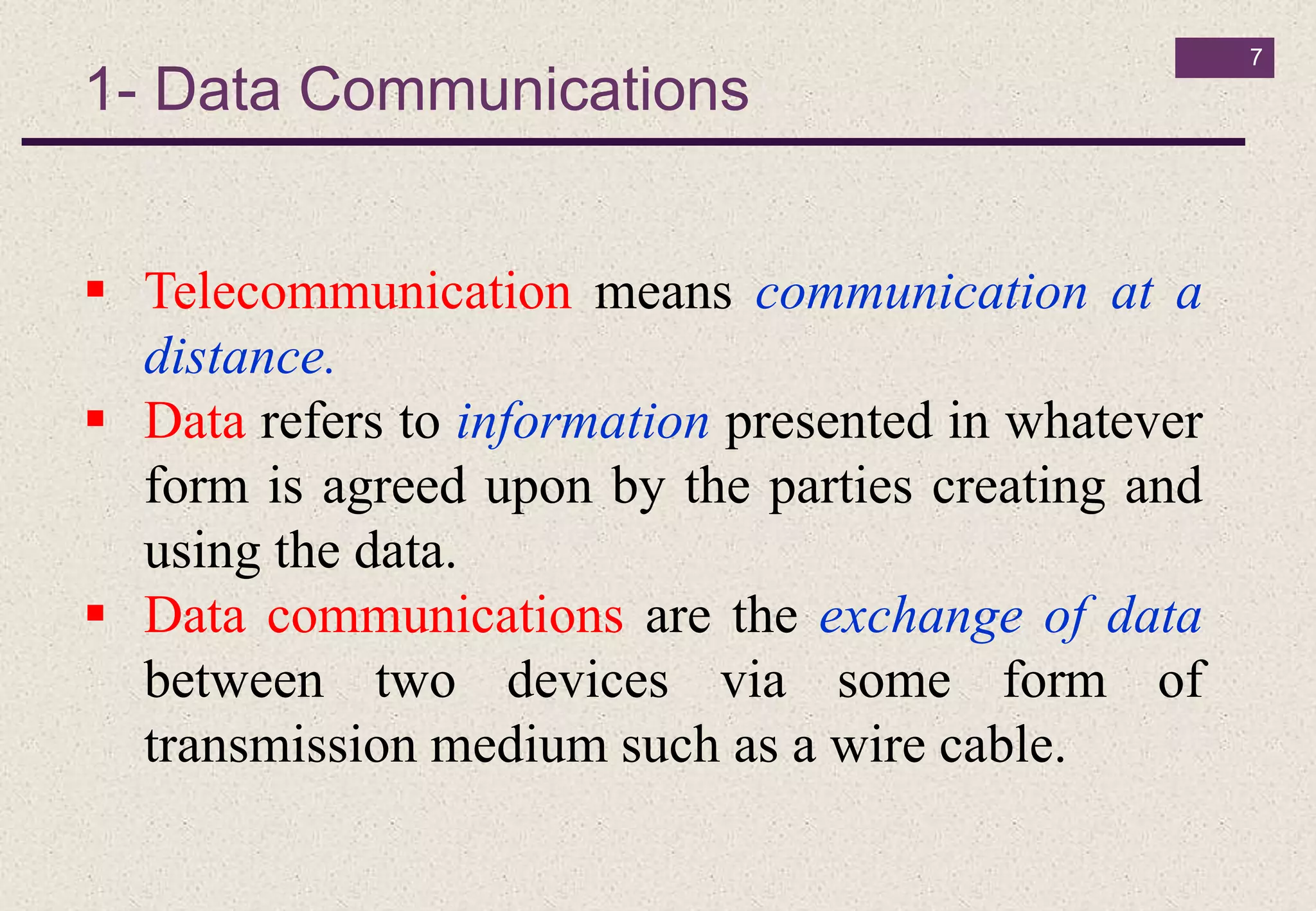 1- Data Communications
7
 Telecommunication means communication at a
distance.
 Data refers to information presented in whatever
form is agreed upon by the parties creating and
using the data.
 Data communications are the exchange of data
between two devices via some form of
transmission medium such as a wire cable.
 