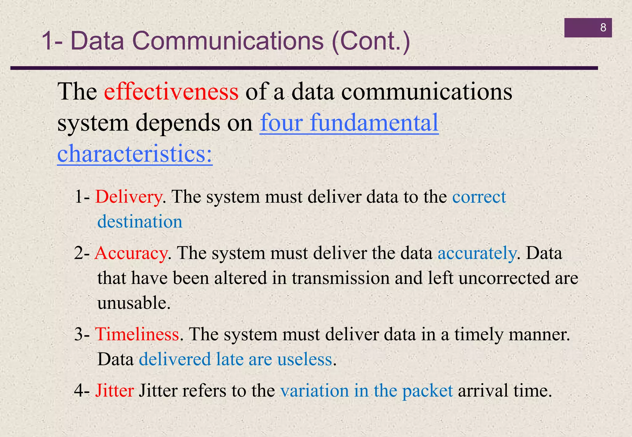1- Data Communications (Cont.)
8
The effectiveness of a data communications
system depends on four fundamental
characteristics:
1- Delivery. The system must deliver data to the correct
destination
2- Accuracy. The system must deliver the data accurately. Data
that have been altered in transmission and left uncorrected are
unusable.
3- Timeliness. The system must deliver data in a timely manner.
Data delivered late are useless.
4- Jitter Jitter refers to the variation in the packet arrival time.
 