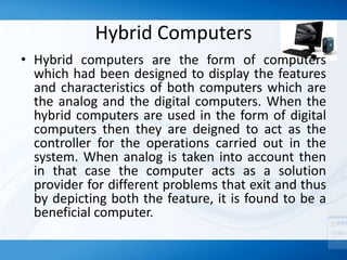Hybrid Computers
• Hybrid computers are the form of computers
which had been designed to display the features
and characteristics of both computers which are
the analog and the digital computers. When the
hybrid computers are used in the form of digital
computers then they are deigned to act as the
controller for the operations carried out in the
system. When analog is taken into account then
in that case the computer acts as a solution
provider for different problems that exit and thus
by depicting both the feature, it is found to be a
beneficial computer.
 