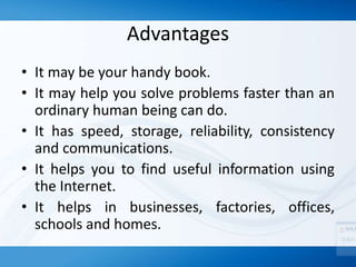 Advantages
• It may be your handy book.
• It may help you solve problems faster than an
ordinary human being can do.
• It has speed, storage, reliability, consistency
and communications.
• It helps you to find useful information using
the Internet.
• It helps in businesses, factories, offices,
schools and homes.
 