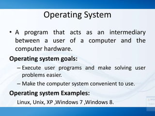 Operating System
• A program that acts as an intermediary
between a user of a computer and the
computer hardware.
Operating system goals:
– Execute user programs and make solving user
problems easier.
– Make the computer system convenient to use.
Operating system Examples:
Linux, Unix, XP ,Windows 7 ,Windows 8.
 