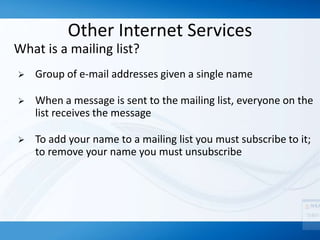 Other Internet Services
What is a mailing list?
 Group of e-mail addresses given a single name
 When a message is sent to the mailing list, everyone on the
list receives the message
 To add your name to a mailing list you must subscribe to it;
to remove your name you must unsubscribe
 