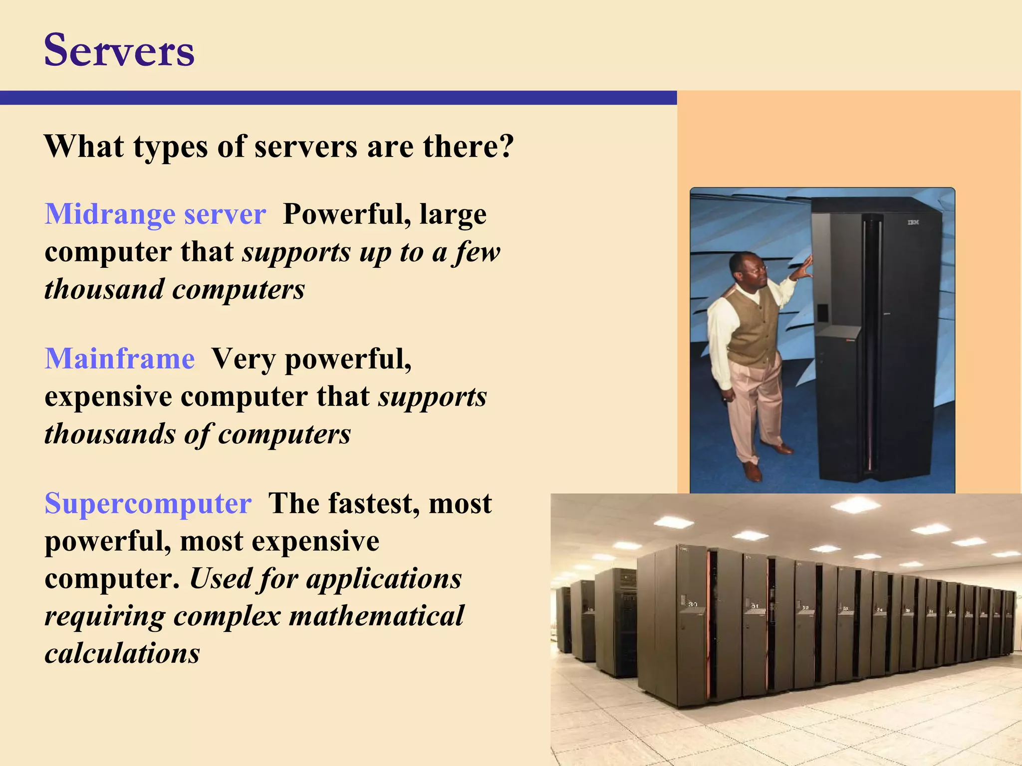 34
Servers
What types of servers are there?
Midrange server Powerful, large
computer that supports up to a few
thousand computers
Mainframe Very powerful,
expensive computer that supports
thousands of computers
Supercomputer The fastest, most
powerful, most expensive
computer. Used for applications
requiring complex mathematical
calculations
 