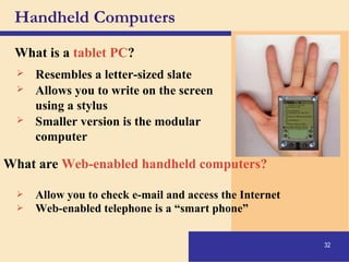 32
Handheld Computers
What is a tablet PC?
 Resembles a letter-sized slate
 Allows you to write on the screen
using a stylus
 Smaller version is the modular
computer
What are Web-enabled handheld computers?
 Allow you to check e-mail and access the Internet
 Web-enabled telephone is a “smart phone”
 