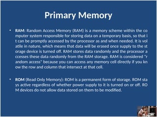 Primary Memory
• RAM: Random Access Memory (RAM) is a memory scheme within the co
mputer system responsible for storing data on a temporary basis, so that i
t can be promptly accessed by the processor as and when needed. It is vol
atile in nature, which means that data will be erased once supply to the st
orage device is turned off. RAM stores data randomly and the processor a
ccesses these data randomly from the RAM storage. RAM is considered "r
andom access" because you can access any memory cell directly if you kn
ow the row and column that intersect at that cell.
• ROM (Read Only Memory): ROM is a permanent form of storage. ROM sta
ys active regardless of whether power supply to it is turned on or off. RO
M devices do not allow data stored on them to be modified.
 