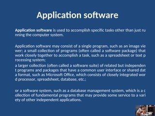 Application software
Application software is used to accomplish specific tasks other than just ru
nning the computer system.
Application software may consist of a single program, such as an image vie
wer; a small collection of programs (often called a software package) that
work closely together to accomplish a task, such as a spreadsheet or text p
rocessing system;
a larger collection (often called a software suite) of related but independen
t programs and packages that have a common user interface or shared dat
a format, such as Microsoft Office, which consists of closely integrated wor
d processor, spreadsheet, database, etc.;
or a software system, such as a database management system, which is a c
ollection of fundamental programs that may provide some service to a vari
ety of other independent applications.
 