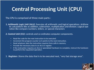 Central Processing Unit (CPU)
The CPU is comprised of three main parts :
1. Arithmetic Logic Unit (ALU): Executes all arithmetic and logical operations. Arithme
tic calculations like as addition, subtraction, multiplication and division. Logical ope
ration like compare numbers, letters, or special characters
2. Control Unit (CU): controls and co-ordinates computer components.
– Read the code for the next instruction to be executed.
– Increment the program counter so it points to the next instruction.
– Read whatever data the instruction requires from cells in memory.
– Provide the necessary data to an ALU or register.
– If the instruction requires an ALU or specialized hardware to complete, instruct the hardware
to perform the requested operation.
3. Registers :Stores the data that is to be executed next, "very fast storage area".
 