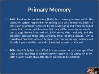 Primary Memory
• RAM: Random Access Memory (RAM) is a memory scheme within the
computer system responsible for storing data on a temporary basis, so
that it can be promptly accessed by the processor as and when needed. It
is volatile in nature, which means that data will be erased once supply to
the storage device is turned off. RAM stores data randomly and the
processor accesses these data randomly from the RAM storage. RAM is
considered "random access" because you can access any memory cell
directly if you know the row and column that intersect at that cell.
• ROM (Read Only Memory): ROM is a permanent form of storage. ROM
stays active regardless of whether power supply to it is turned on or off.
ROM devices do not allow data stored on them to be modified.
 
