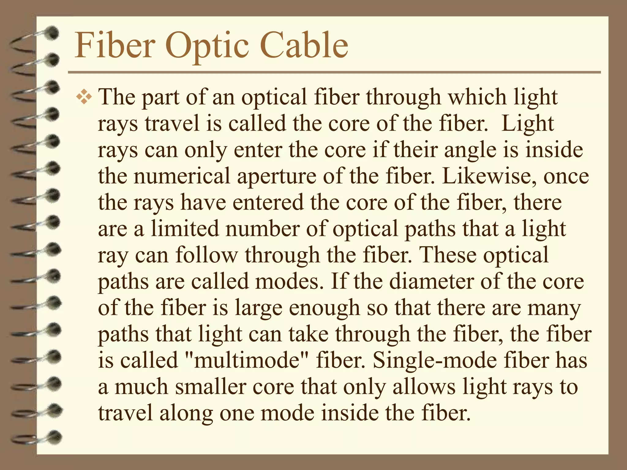 Fiber Optic Cable
 The part of an optical fiber through which light
rays travel is called the core of the fiber. Light
rays can only enter the core if their angle is inside
the numerical aperture of the fiber. Likewise, once
the rays have entered the core of the fiber, there
are a limited number of optical paths that a light
ray can follow through the fiber. These optical
paths are called modes. If the diameter of the core
of the fiber is large enough so that there are many
paths that light can take through the fiber, the fiber
is called "multimode" fiber. Single-mode fiber has
a much smaller core that only allows light rays to
travel along one mode inside the fiber.
 