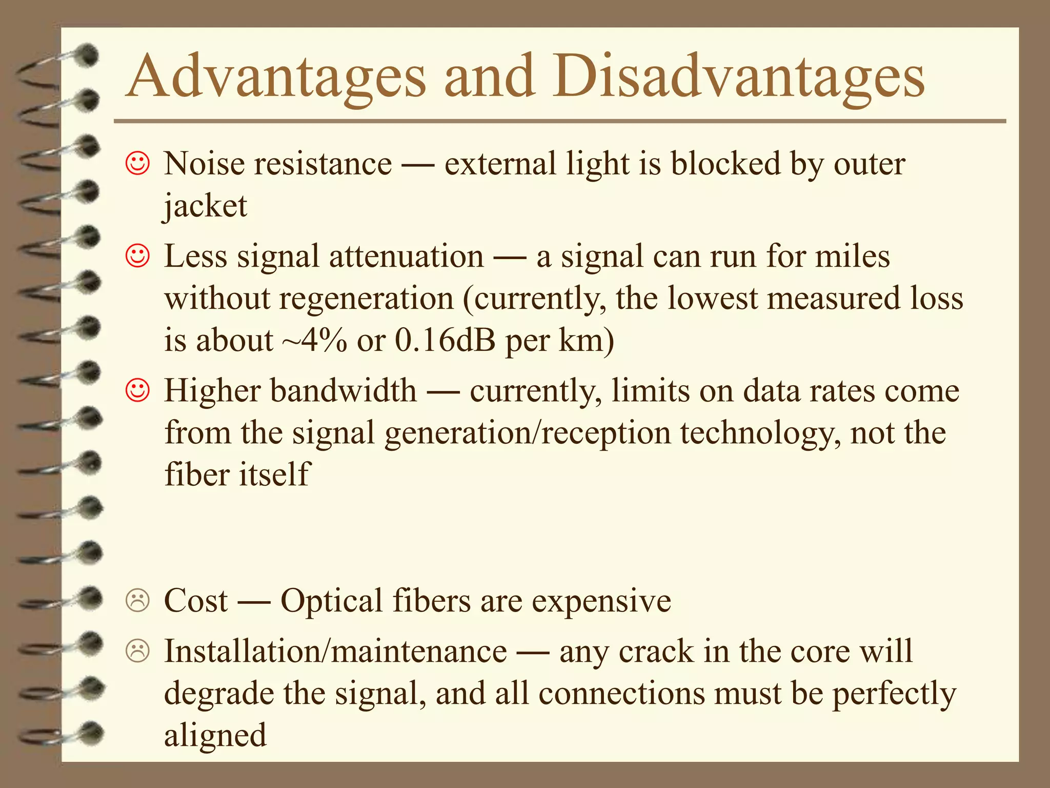 Advantages and Disadvantages
 Noise resistance ― external light is blocked by outer
jacket
 Less signal attenuation ― a signal can run for miles
without regeneration (currently, the lowest measured loss
is about ~4% or 0.16dB per km)
 Higher bandwidth ― currently, limits on data rates come
from the signal generation/reception technology, not the
fiber itself
 Cost ― Optical fibers are expensive
 Installation/maintenance ― any crack in the core will
degrade the signal, and all connections must be perfectly
aligned
 