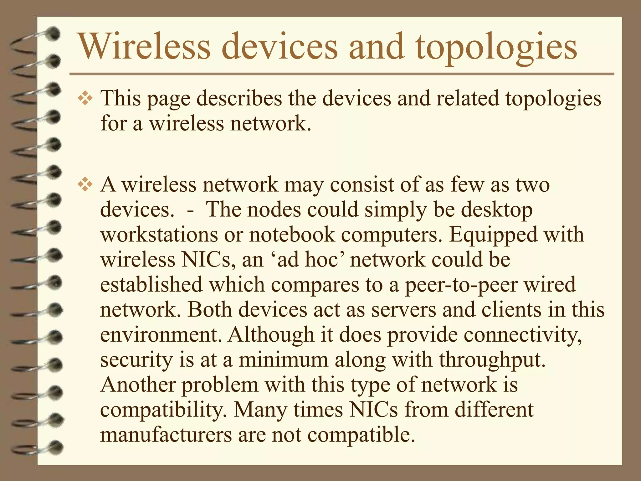 Wireless devices and topologies
 This page describes the devices and related topologies
for a wireless network.
 A wireless network may consist of as few as two
devices. - The nodes could simply be desktop
workstations or notebook computers. Equipped with
wireless NICs, an ‘ad hoc’ network could be
established which compares to a peer-to-peer wired
network. Both devices act as servers and clients in this
environment. Although it does provide connectivity,
security is at a minimum along with throughput.
Another problem with this type of network is
compatibility. Many times NICs from different
manufacturers are not compatible.
 