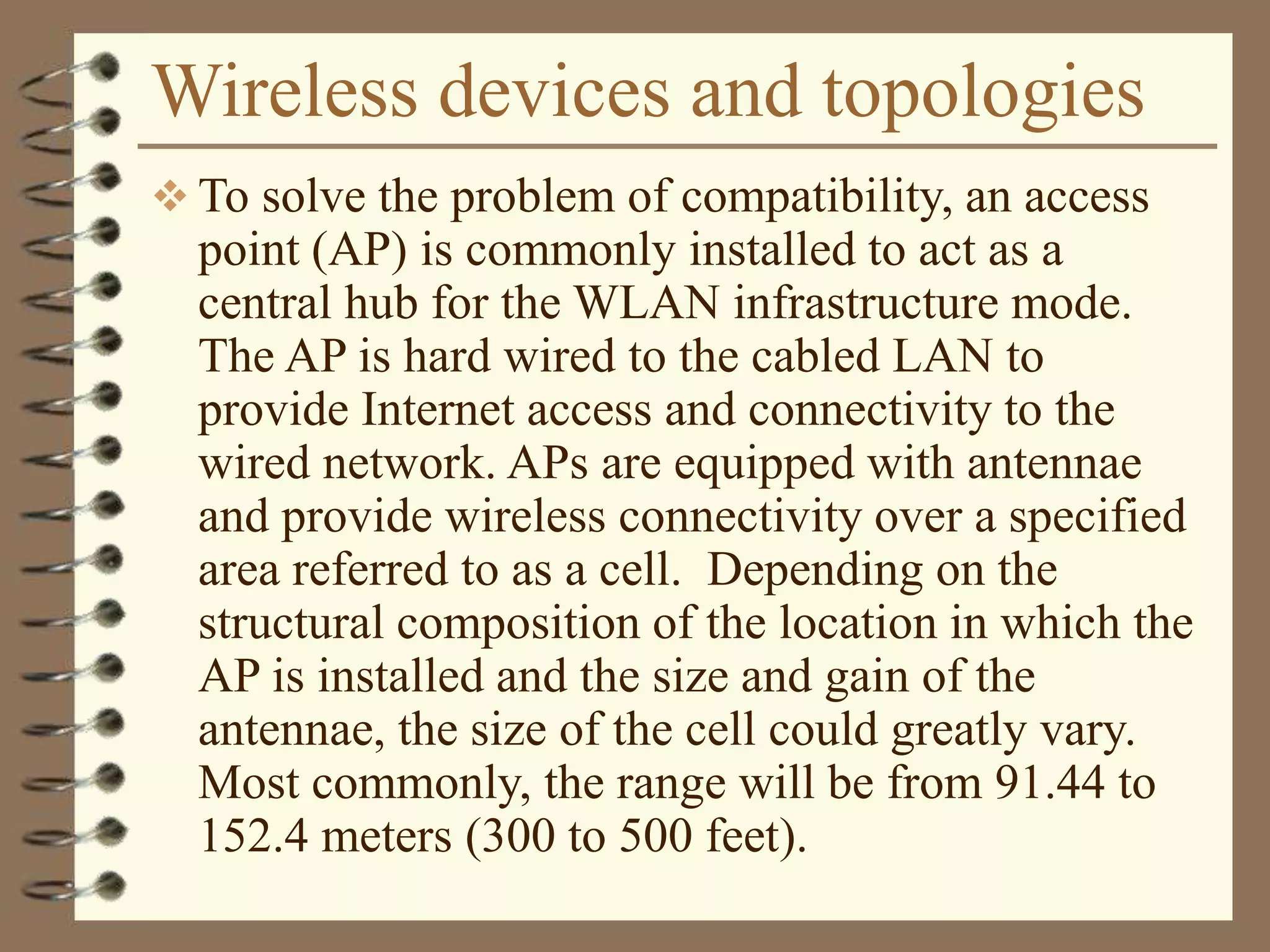 Wireless devices and topologies
 To solve the problem of compatibility, an access
point (AP) is commonly installed to act as a
central hub for the WLAN infrastructure mode.
The AP is hard wired to the cabled LAN to
provide Internet access and connectivity to the
wired network. APs are equipped with antennae
and provide wireless connectivity over a specified
area referred to as a cell. Depending on the
structural composition of the location in which the
AP is installed and the size and gain of the
antennae, the size of the cell could greatly vary.
Most commonly, the range will be from 91.44 to
152.4 meters (300 to 500 feet).
 
