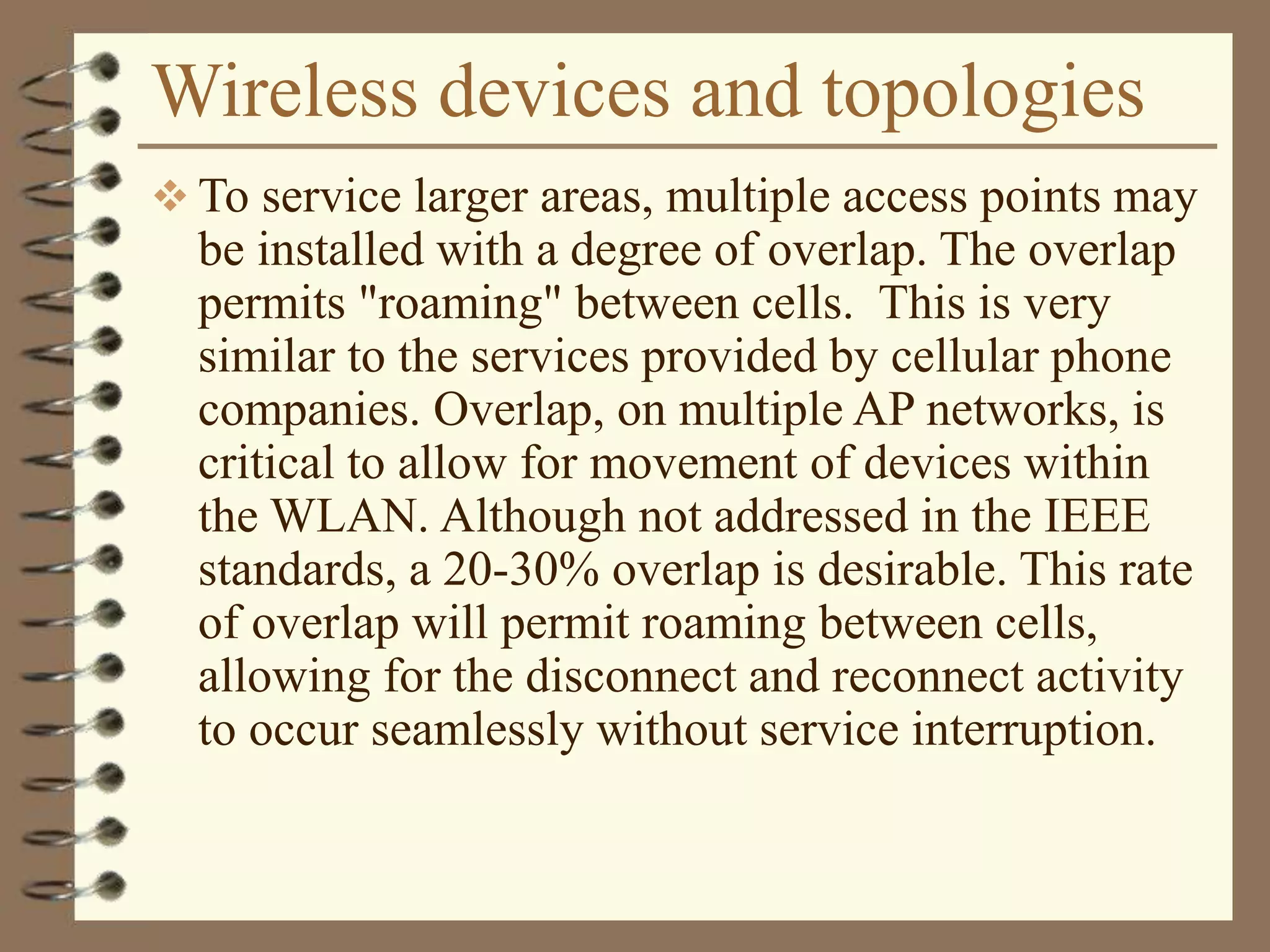 Wireless devices and topologies
 To service larger areas, multiple access points may
be installed with a degree of overlap. The overlap
permits "roaming" between cells. This is very
similar to the services provided by cellular phone
companies. Overlap, on multiple AP networks, is
critical to allow for movement of devices within
the WLAN. Although not addressed in the IEEE
standards, a 20-30% overlap is desirable. This rate
of overlap will permit roaming between cells,
allowing for the disconnect and reconnect activity
to occur seamlessly without service interruption.
 