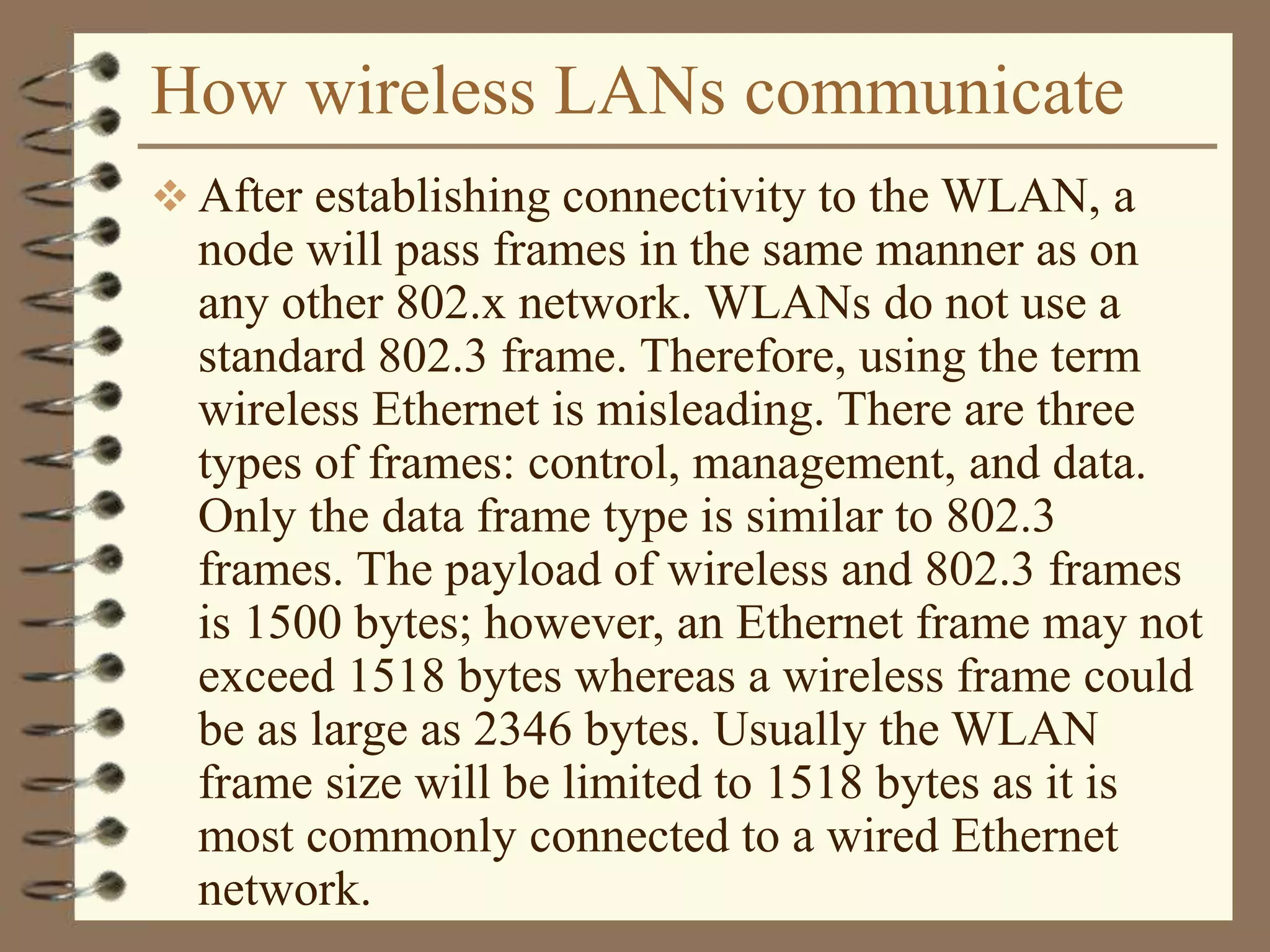 How wireless LANs communicate
 After establishing connectivity to the WLAN, a
node will pass frames in the same manner as on
any other 802.x network. WLANs do not use a
standard 802.3 frame. Therefore, using the term
wireless Ethernet is misleading. There are three
types of frames: control, management, and data.
Only the data frame type is similar to 802.3
frames. The payload of wireless and 802.3 frames
is 1500 bytes; however, an Ethernet frame may not
exceed 1518 bytes whereas a wireless frame could
be as large as 2346 bytes. Usually the WLAN
frame size will be limited to 1518 bytes as it is
most commonly connected to a wired Ethernet
network.
 