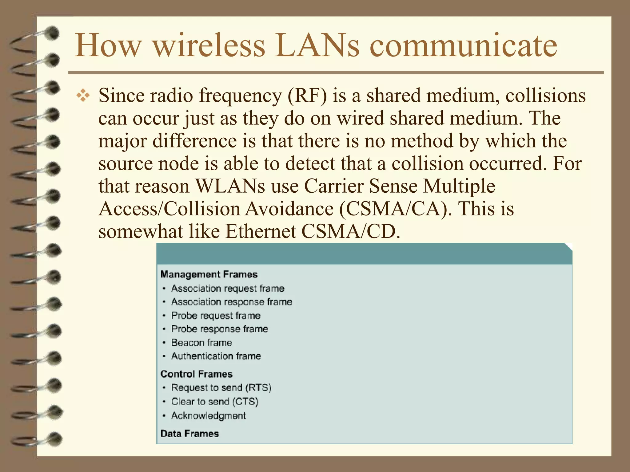 How wireless LANs communicate
 Since radio frequency (RF) is a shared medium, collisions
can occur just as they do on wired shared medium. The
major difference is that there is no method by which the
source node is able to detect that a collision occurred. For
that reason WLANs use Carrier Sense Multiple
Access/Collision Avoidance (CSMA/CA). This is
somewhat like Ethernet CSMA/CD.
 