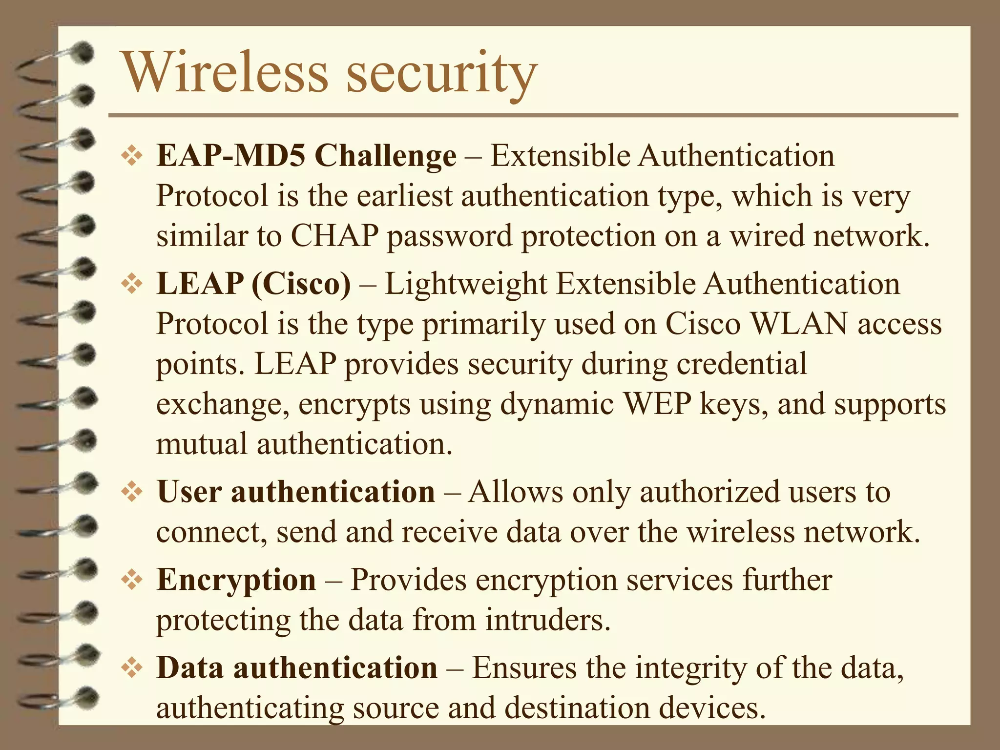 Wireless security
 EAP-MD5 Challenge – Extensible Authentication
Protocol is the earliest authentication type, which is very
similar to CHAP password protection on a wired network.
 LEAP (Cisco) – Lightweight Extensible Authentication
Protocol is the type primarily used on Cisco WLAN access
points. LEAP provides security during credential
exchange, encrypts using dynamic WEP keys, and supports
mutual authentication.
 User authentication – Allows only authorized users to
connect, send and receive data over the wireless network.
 Encryption – Provides encryption services further
protecting the data from intruders.
 Data authentication – Ensures the integrity of the data,
authenticating source and destination devices.
 