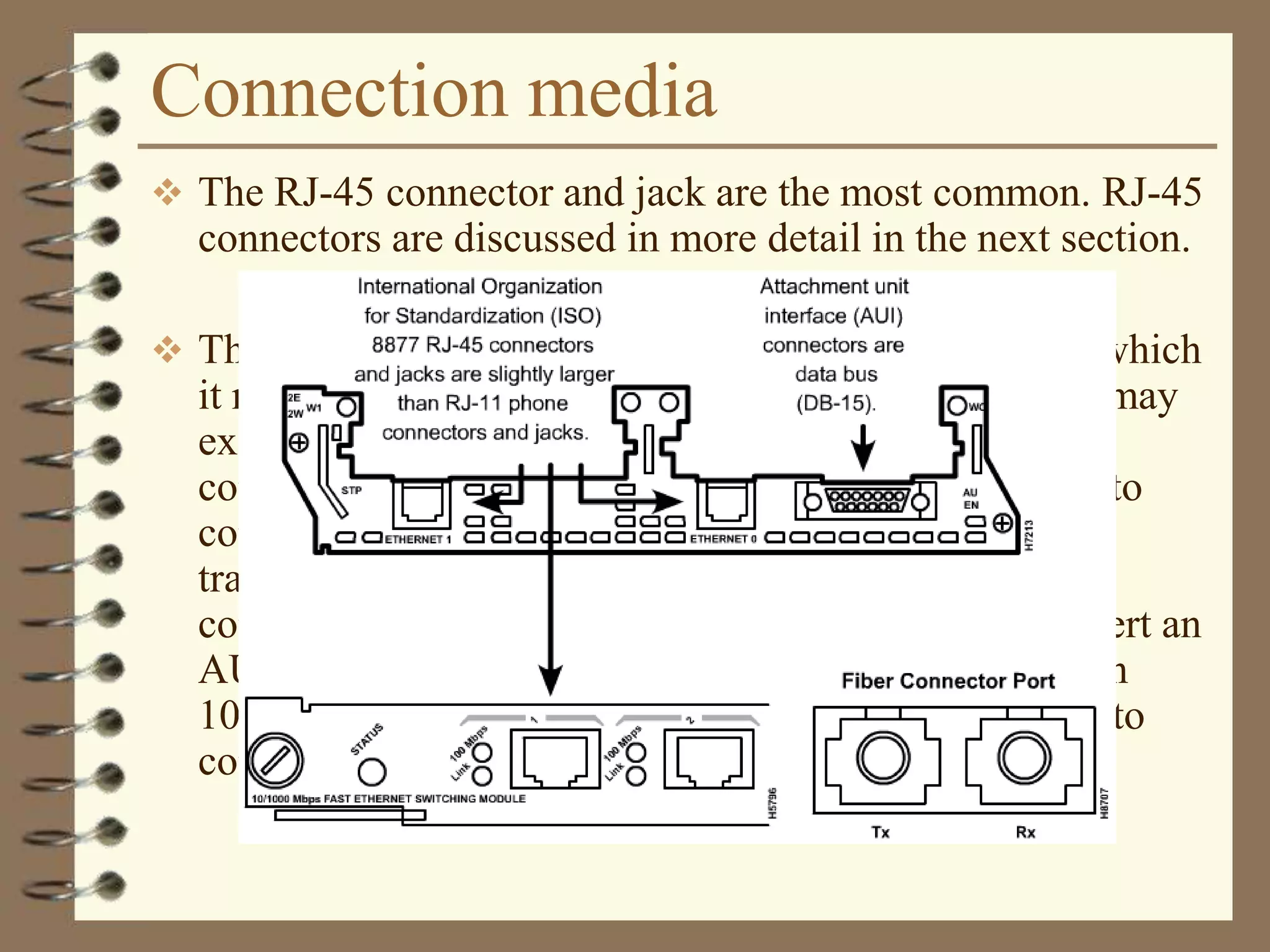 Connection media
 The RJ-45 connector and jack are the most common. RJ-45
connectors are discussed in more detail in the next section.
 The connector on a NIC may not match the media to which
it needs to connect. As shown in Figure , an interface may
exist for the 15-pin attachment unit interface (AUI)
connector. The AUI connector allows different media to
connect when used with the appropriate transceiver. A
transceiver is an adapter that converts one type of
connection to another. A transceiver will usually convert an
AUI to an RJ-45, a coax, or a fiber optic connector. On
10BASE5 Ethernet, or Thicknet, a short cable is used to
connect the AUI with a transceiver on the main cable.
 