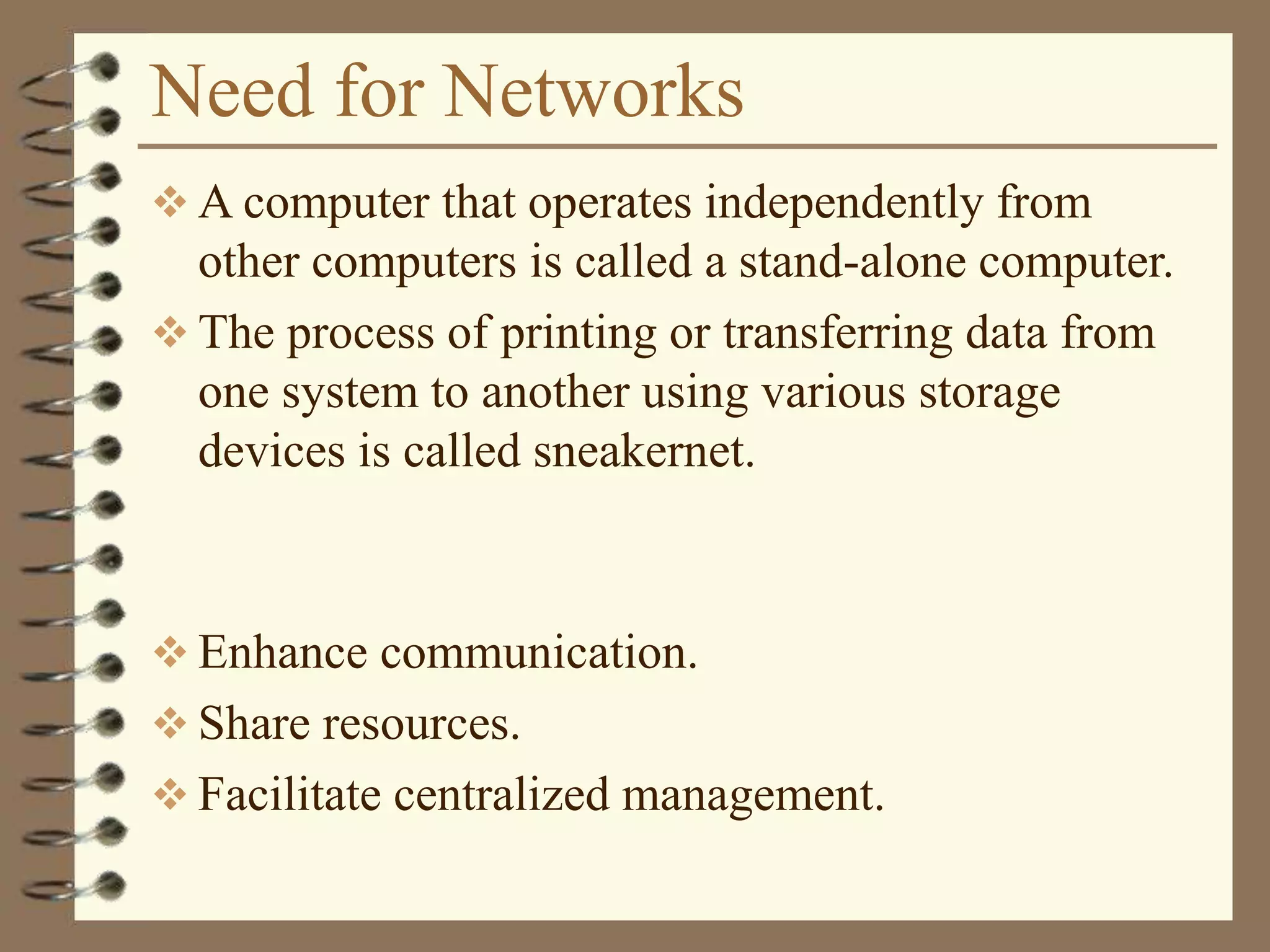 Need for Networks
 A computer that operates independently from
other computers is called a stand-alone computer.
 The process of printing or transferring data from
one system to another using various storage
devices is called sneakernet.
 Enhance communication.
 Share resources.
 Facilitate centralized management.
 