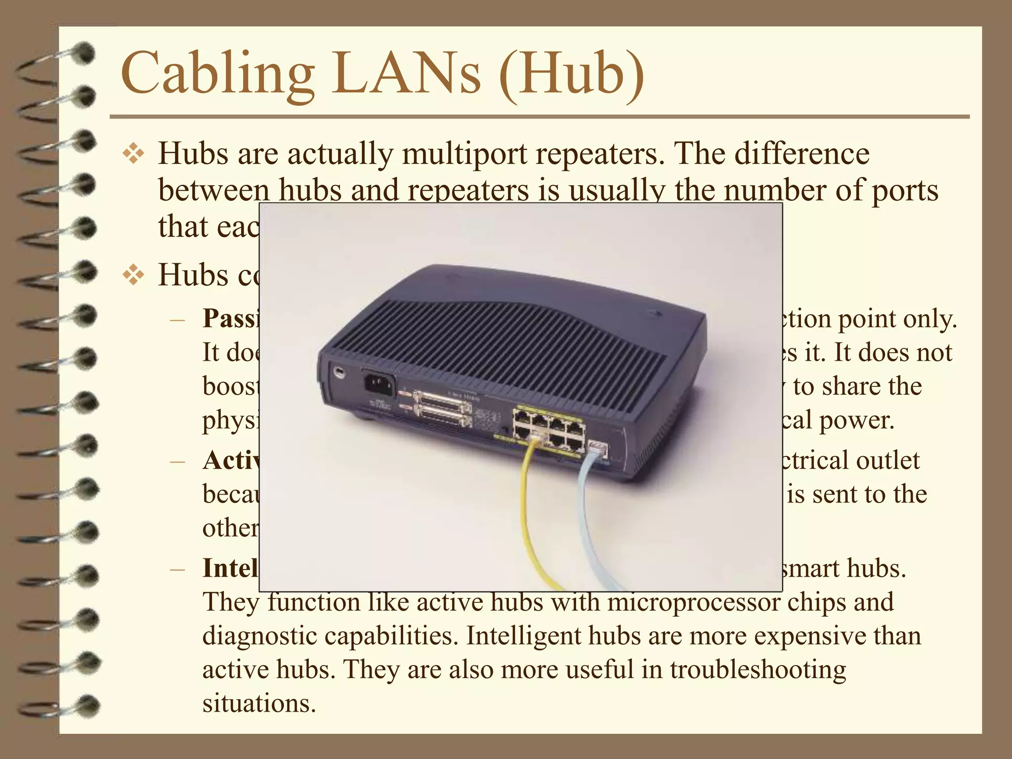 Cabling LANs (Hub)
 Hubs are actually multiport repeaters. The difference
between hubs and repeaters is usually the number of ports
that each device provides.
 Hubs come in three basic types:
– Passive – A passive hub serves as a physical connection point only.
It does not manipulate or view the traffic that crosses it. It does not
boost or clean the signal. A passive hub is used only to share the
physical media. A passive hub does not need electrical power.
– Active – An active hub must be plugged into an electrical outlet
because it needs power to amplify a signal before it is sent to the
other ports.
– Intelligent – Intelligent hubs are sometimes called smart hubs.
They function like active hubs with microprocessor chips and
diagnostic capabilities. Intelligent hubs are more expensive than
active hubs. They are also more useful in troubleshooting
situations.
 