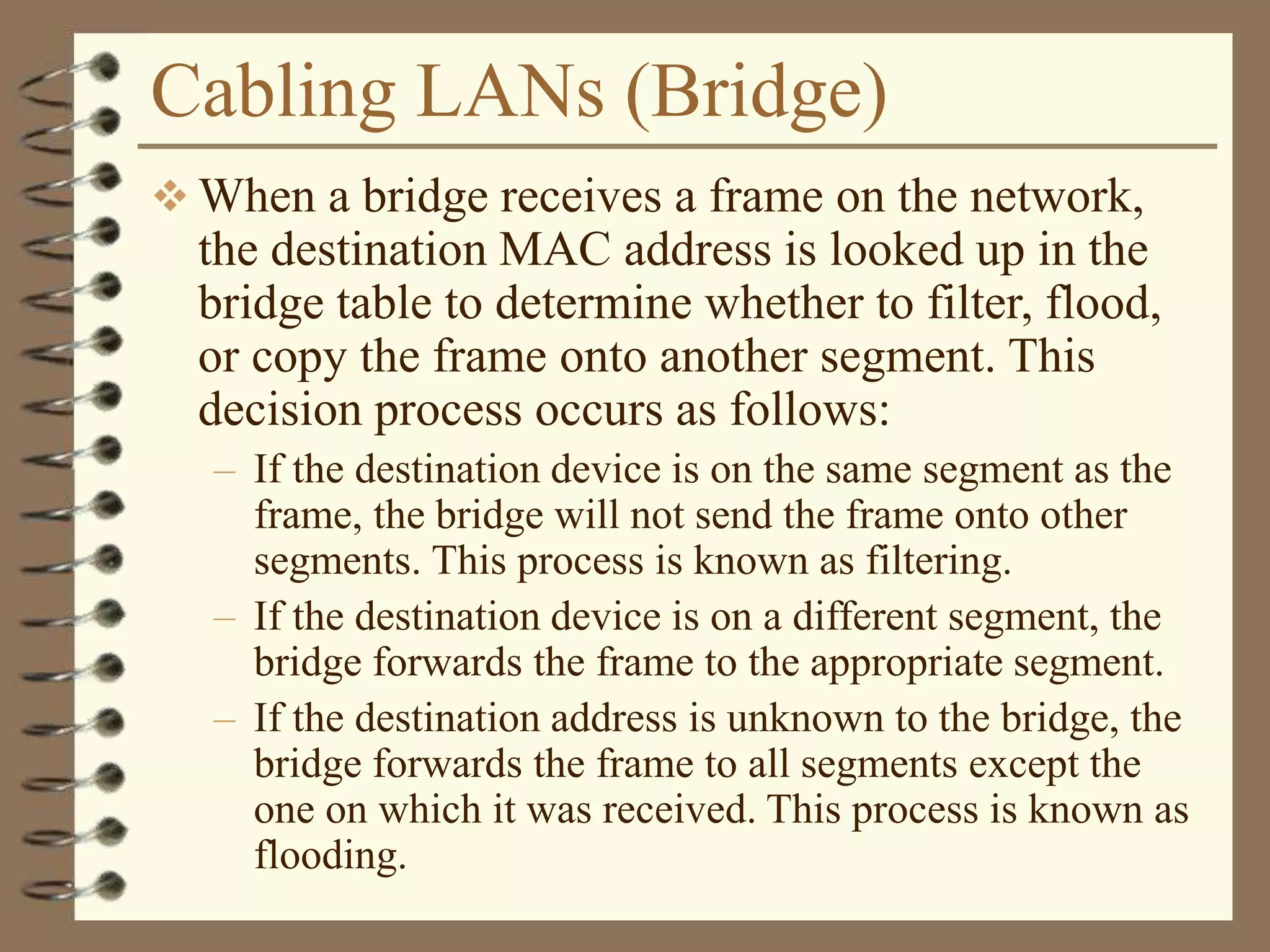 Cabling LANs (Bridge)
 When a bridge receives a frame on the network,
the destination MAC address is looked up in the
bridge table to determine whether to filter, flood,
or copy the frame onto another segment. This
decision process occurs as follows:
– If the destination device is on the same segment as the
frame, the bridge will not send the frame onto other
segments. This process is known as filtering.
– If the destination device is on a different segment, the
bridge forwards the frame to the appropriate segment.
– If the destination address is unknown to the bridge, the
bridge forwards the frame to all segments except the
one on which it was received. This process is known as
flooding.
 