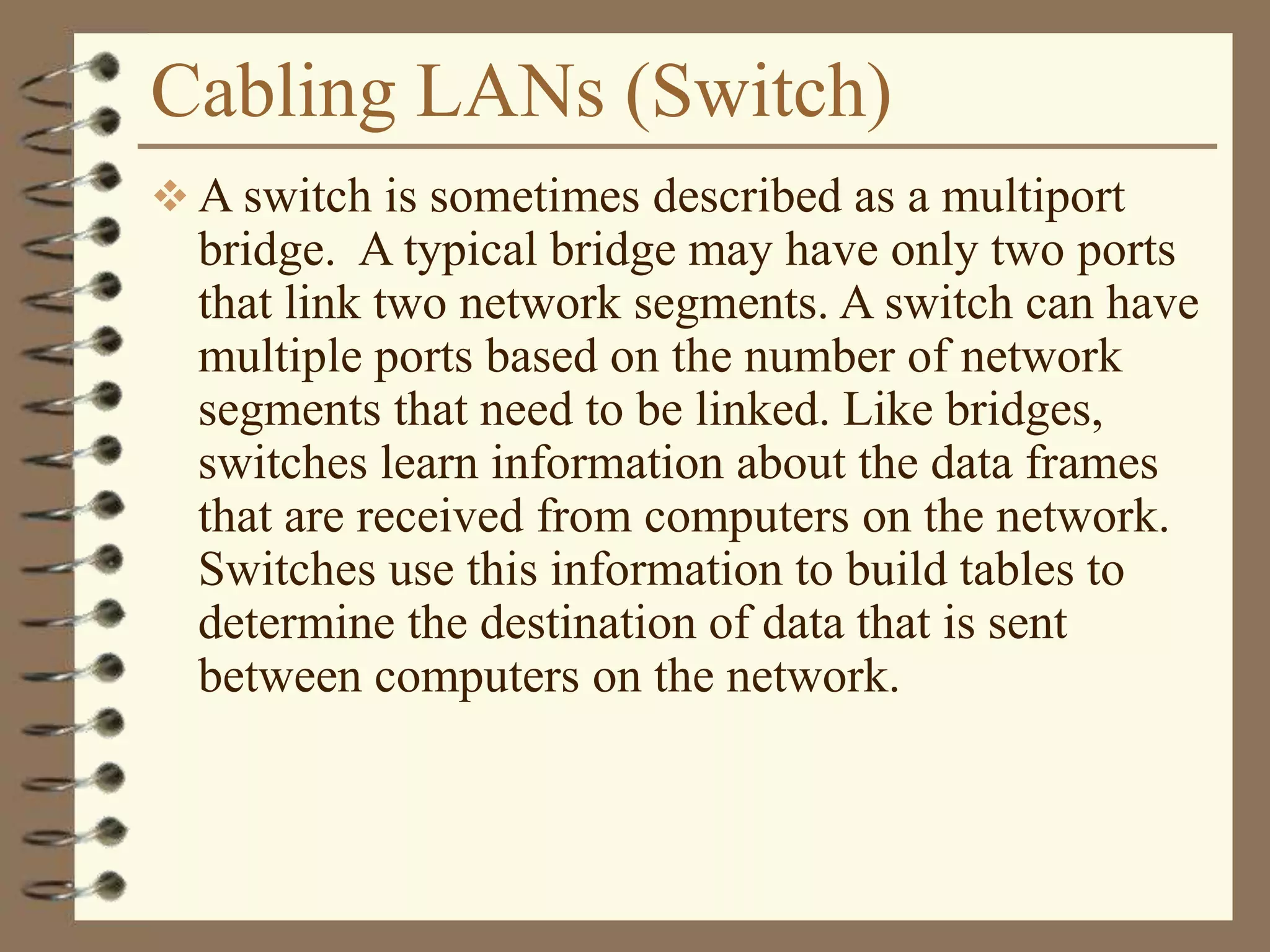 Cabling LANs (Switch)
 A switch is sometimes described as a multiport
bridge. A typical bridge may have only two ports
that link two network segments. A switch can have
multiple ports based on the number of network
segments that need to be linked. Like bridges,
switches learn information about the data frames
that are received from computers on the network.
Switches use this information to build tables to
determine the destination of data that is sent
between computers on the network.
 