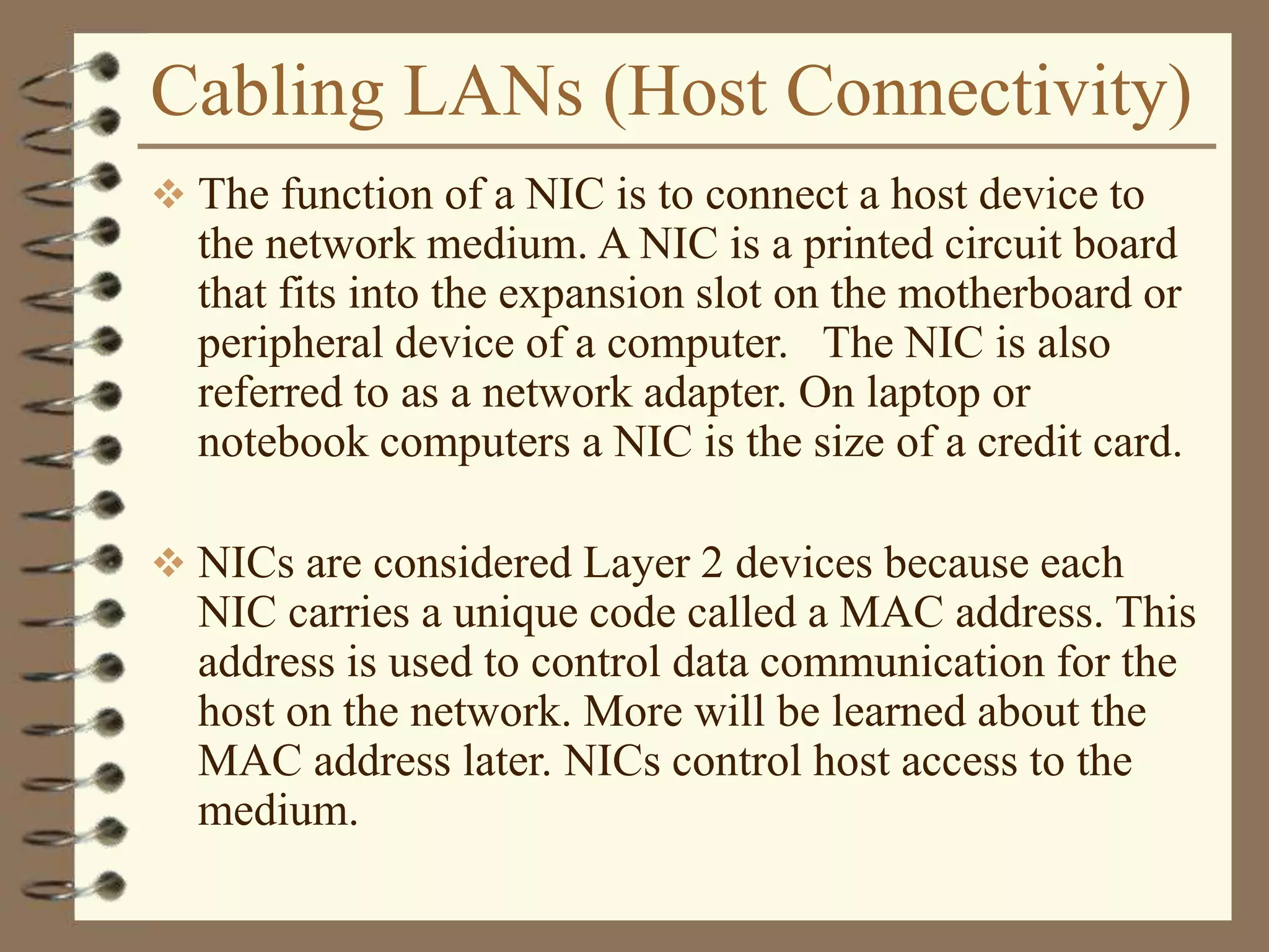 Cabling LANs (Host Connectivity)
 The function of a NIC is to connect a host device to
the network medium. A NIC is a printed circuit board
that fits into the expansion slot on the motherboard or
peripheral device of a computer. The NIC is also
referred to as a network adapter. On laptop or
notebook computers a NIC is the size of a credit card.
 NICs are considered Layer 2 devices because each
NIC carries a unique code called a MAC address. This
address is used to control data communication for the
host on the network. More will be learned about the
MAC address later. NICs control host access to the
medium.
 