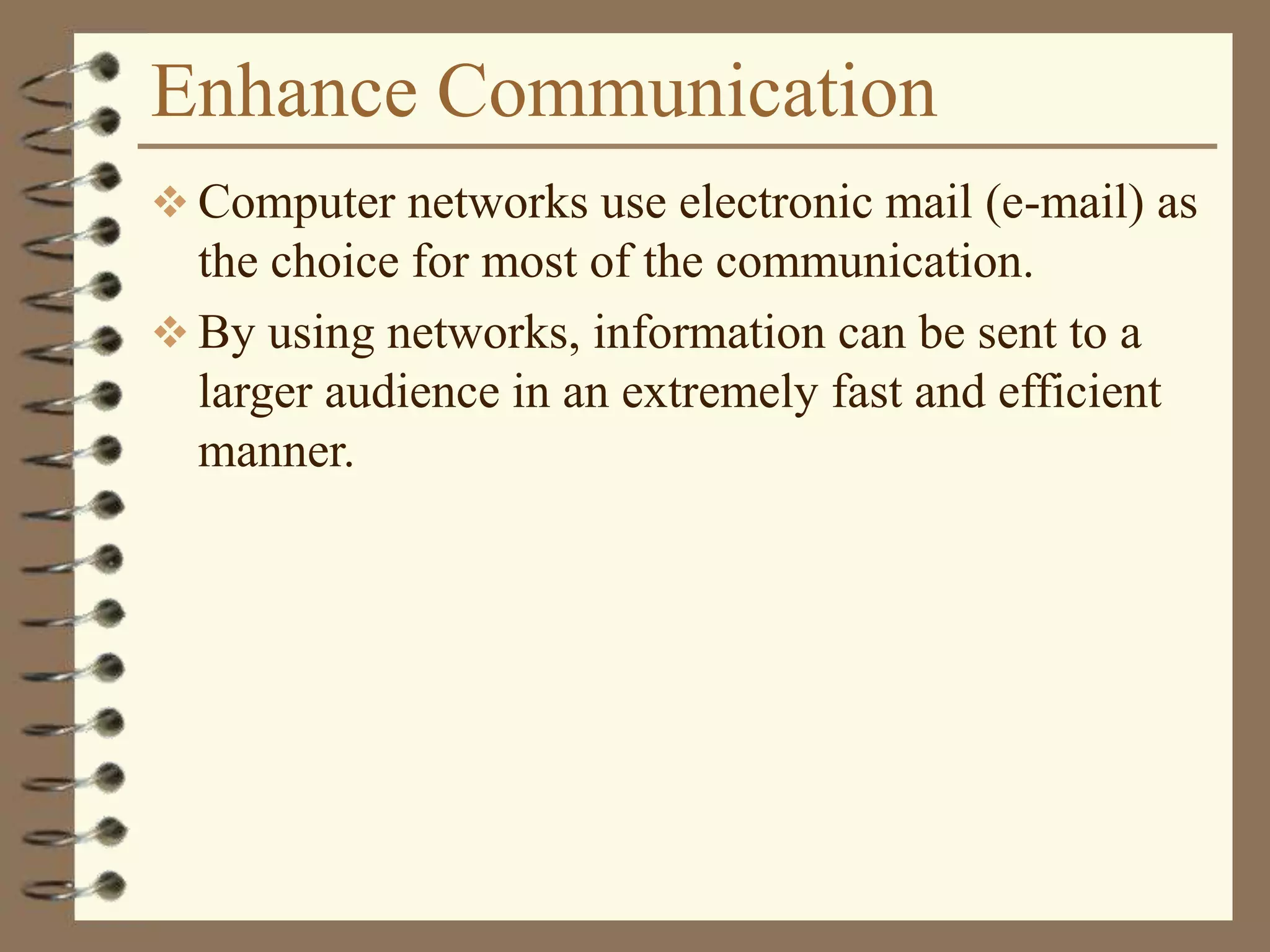 Enhance Communication
 Computer networks use electronic mail (e-mail) as
the choice for most of the communication.
 By using networks, information can be sent to a
larger audience in an extremely fast and efficient
manner.
 