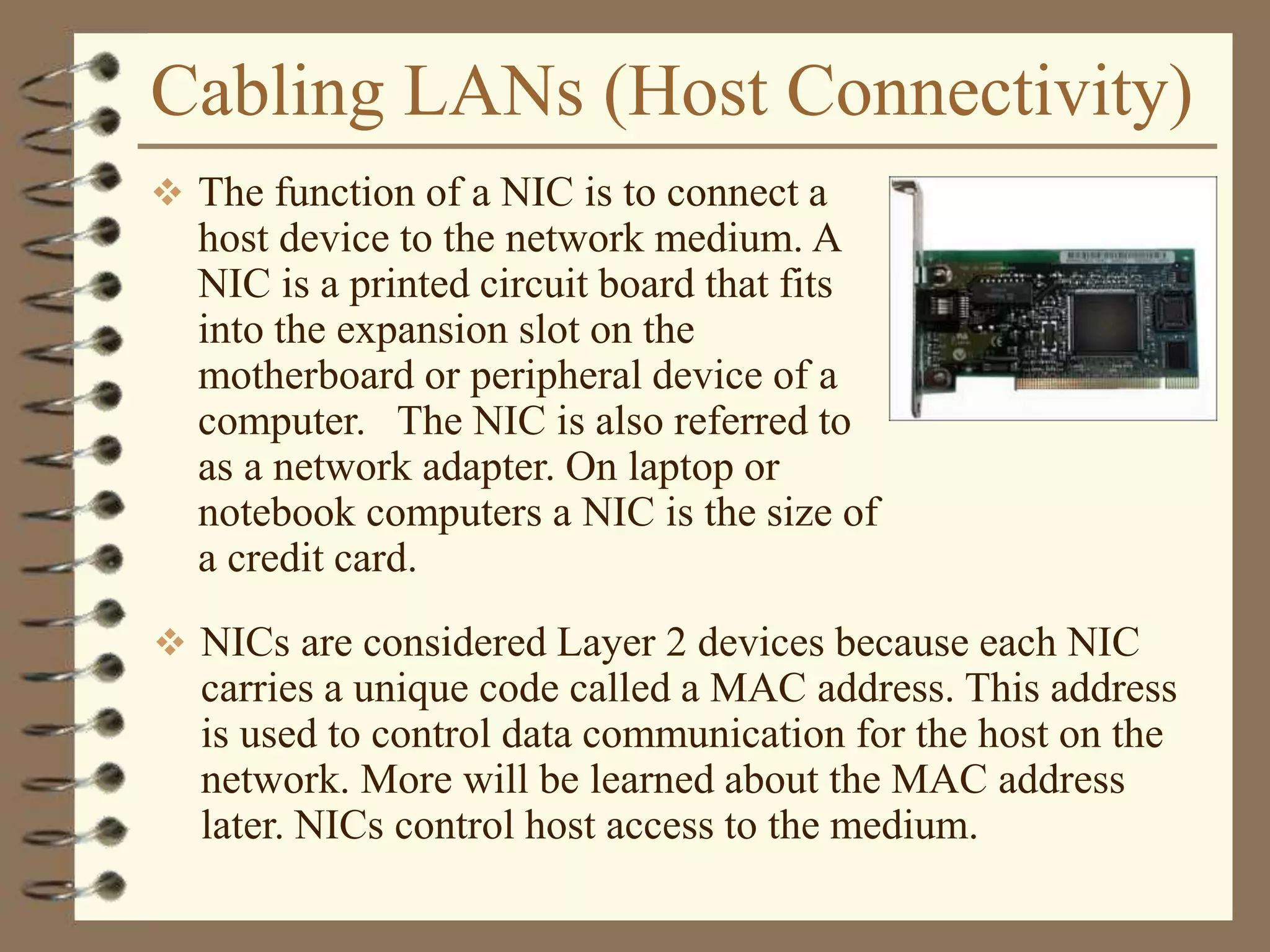 Cabling LANs (Host Connectivity)
 The function of a NIC is to connect a
host device to the network medium. A
NIC is a printed circuit board that fits
into the expansion slot on the
motherboard or peripheral device of a
computer. The NIC is also referred to
as a network adapter. On laptop or
notebook computers a NIC is the size of
a credit card.
 NICs are considered Layer 2 devices because each NIC
carries a unique code called a MAC address. This address
is used to control data communication for the host on the
network. More will be learned about the MAC address
later. NICs control host access to the medium.
 
