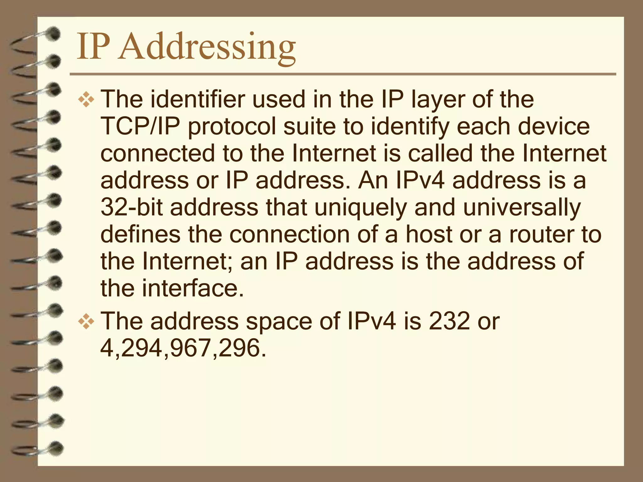 IP Addressing
 The identifier used in the IP layer of the
TCP/IP protocol suite to identify each device
connected to the Internet is called the Internet
address or IP address. An IPv4 address is a
32-bit address that uniquely and universally
defines the connection of a host or a router to
the Internet; an IP address is the address of
the interface.
 The address space of IPv4 is 232 or
4,294,967,296.
 